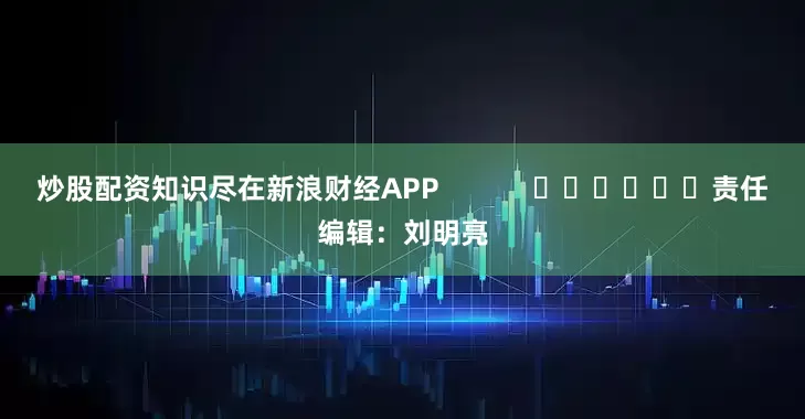 炒股配资知识尽在新浪财经APP            						责任编辑：刘明亮