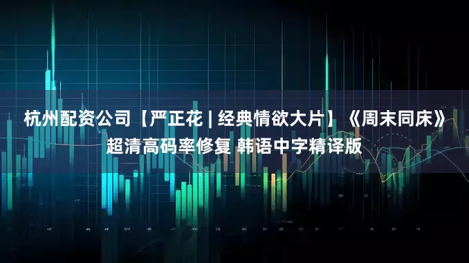 杭州配资公司【严正花 | 经典情欲大片】《周末同床》超清高码率修复 韩语中字精译版