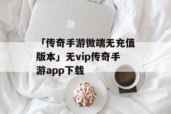 「传奇手游微端无充值版本」无vip传奇手游app下载
